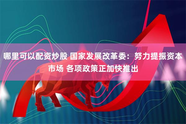 哪里可以配资炒股 国家发展改革委：努力提振资本市场 各项政策正加快推出