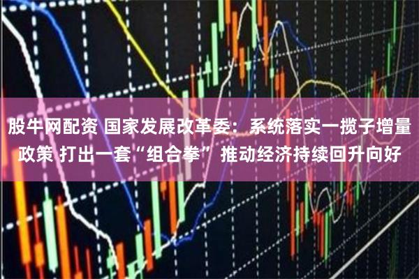 股牛网配资 国家发展改革委：系统落实一揽子增量政策 打出一套“组合拳” 推动经济持续回升向好