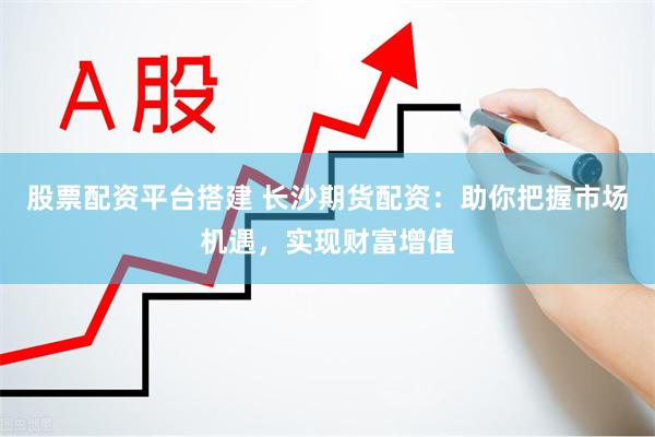 股票配资平台搭建 长沙期货配资：助你把握市场机遇，实现财富增值