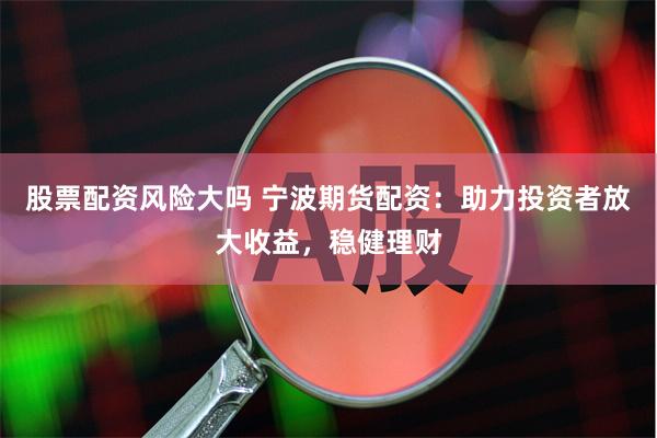 股票配资风险大吗 宁波期货配资：助力投资者放大收益，稳健理财